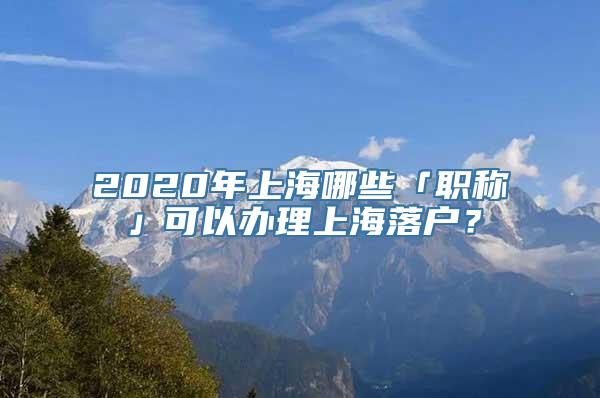 2020年上海哪些「职称」可以办理上海落户？