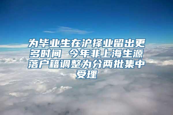 为毕业生在沪择业留出更多时间 今年非上海生源落户籍调整为分两批集中受理