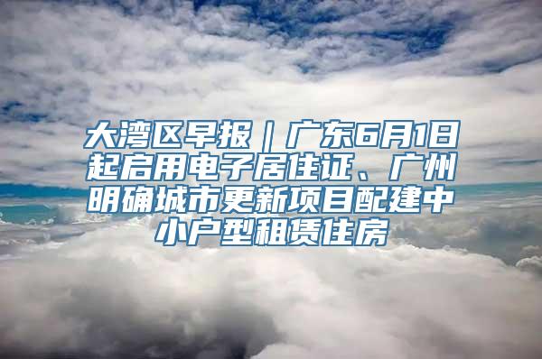 大湾区早报｜广东6月1日起启用电子居住证、广州明确城市更新项目配建中小户型租赁住房