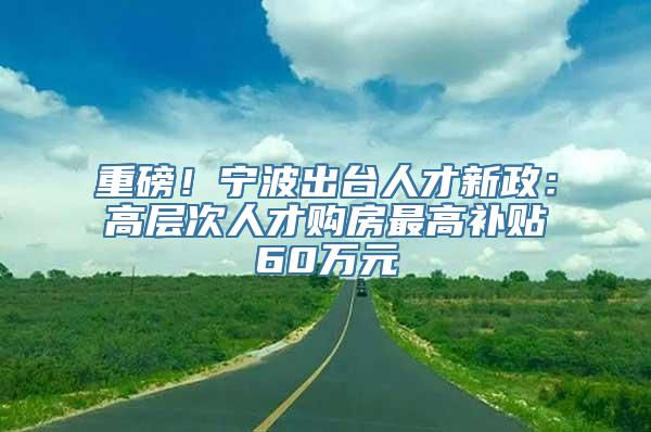 重磅！宁波出台人才新政：高层次人才购房最高补贴60万元