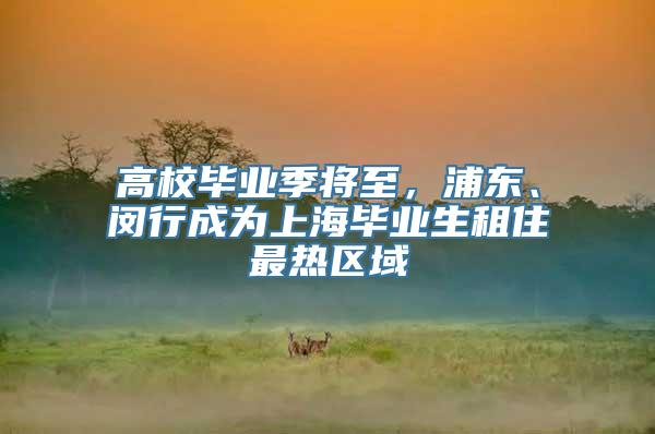 高校毕业季将至，浦东、闵行成为上海毕业生租住最热区域