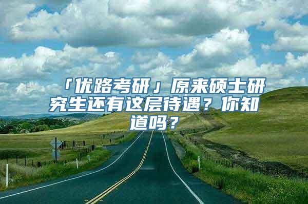 「优路考研」原来硕士研究生还有这层待遇？你知道吗？