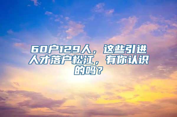 60户129人，这些引进人才落户松江，有你认识的吗？