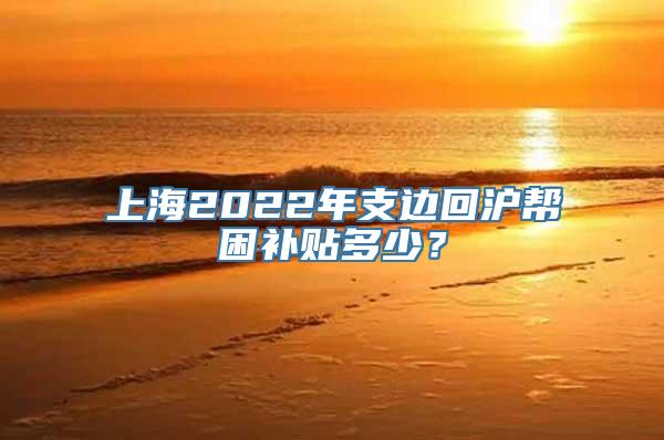 上海2022年支边回沪帮困补贴多少？