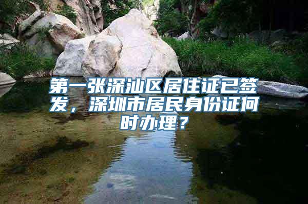 第一张深汕区居住证已签发，深圳市居民身份证何时办理？