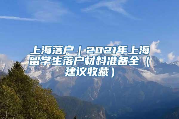 上海落户｜2021年上海留学生落户材料准备全（建议收藏）