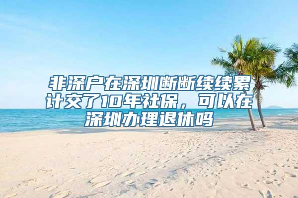 非深户在深圳断断续续累计交了10年社保，可以在深圳办理退休吗