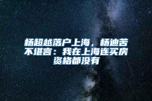 杨超越落户上海，杨迪苦不堪言：我在上海连买房资格都没有