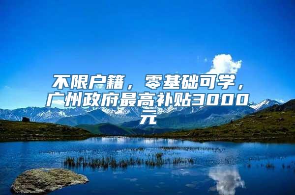 不限户籍，零基础可学，广州政府最高补贴3000元