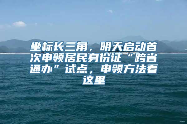 坐标长三角，明天启动首次申领居民身份证“跨省通办”试点，申领方法看这里