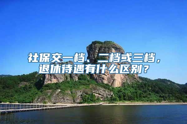 社保交一档、二档或三档，退休待遇有什么区别？