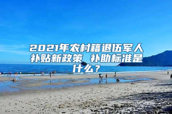 2021年农村籍退伍军人补贴新政策 补助标准是什么？