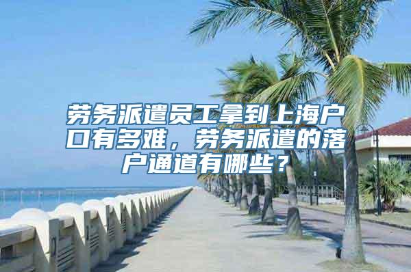 劳务派遣员工拿到上海户口有多难，劳务派遣的落户通道有哪些？