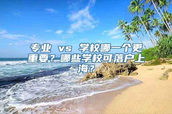 专业 vs 学校哪一个更重要？哪些学校可落户上海？