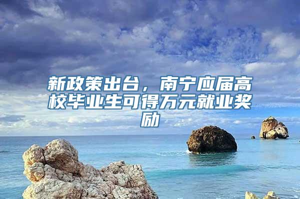 新政策出台，南宁应届高校毕业生可得万元就业奖励