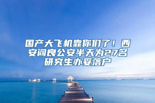 国产大飞机靠你们了！西安阎良公安半天为27名研究生办妥落户