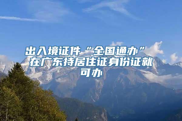 出入境证件“全国通办” 在广东持居住证身份证就可办