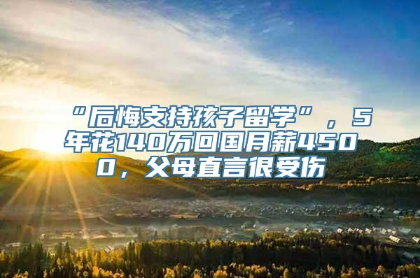 “后悔支持孩子留学”，5年花140万回国月薪4500，父母直言很受伤