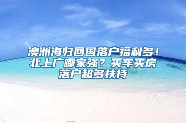 澳洲海归回国落户福利多！北上广哪家强？买车买房落户超多扶持