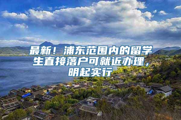 最新！浦东范围内的留学生直接落户可就近办理，明起实行→