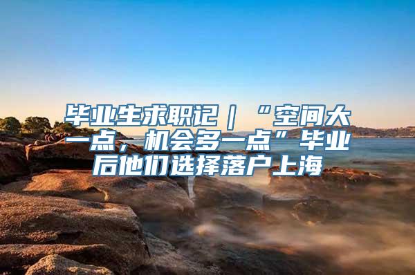 毕业生求职记｜“空间大一点，机会多一点”毕业后他们选择落户上海