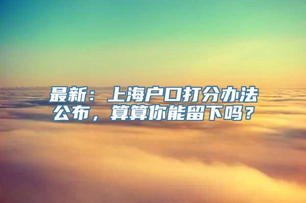 最新：上海户口打分办法公布，算算你能留下吗？