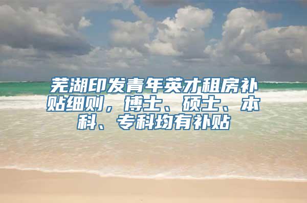 芜湖印发青年英才租房补贴细则，博士、硕士、本科、专科均有补贴