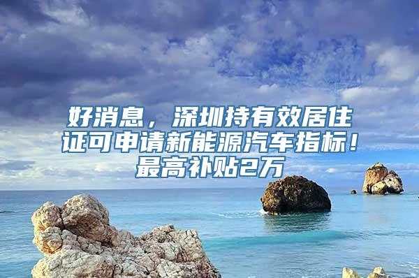 好消息，深圳持有效居住证可申请新能源汽车指标！最高补贴2万