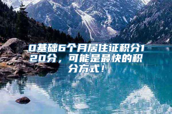 0基础6个月居住证积分120分，可能是最快的积分方式！