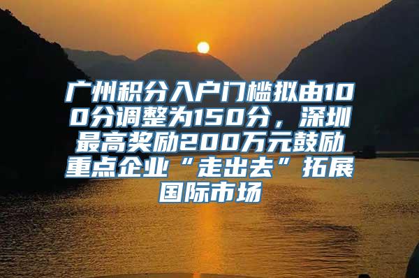 广州积分入户门槛拟由100分调整为150分，深圳最高奖励200万元鼓励重点企业“走出去”拓展国际市场