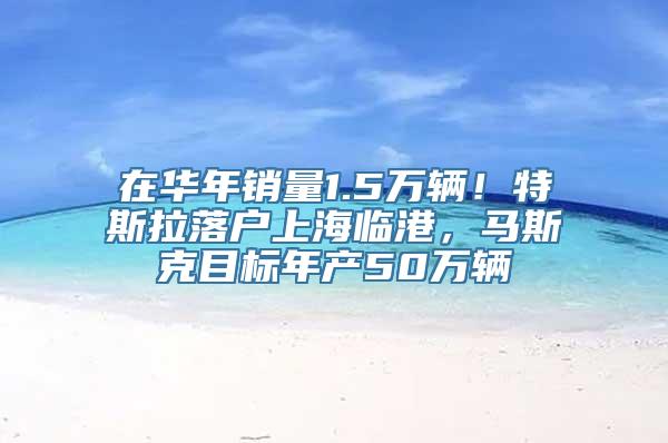 在华年销量1.5万辆！特斯拉落户上海临港，马斯克目标年产50万辆