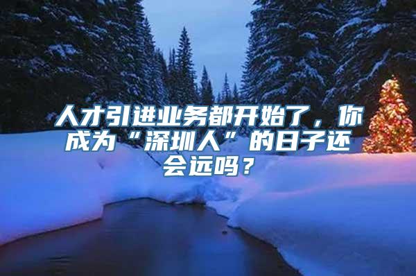 人才引进业务都开始了，你成为“深圳人”的日子还会远吗？