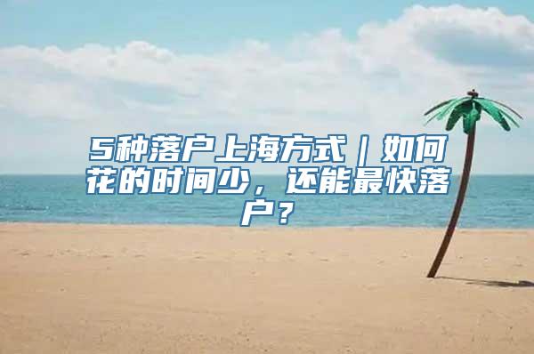 5种落户上海方式｜如何花的时间少，还能最快落户？