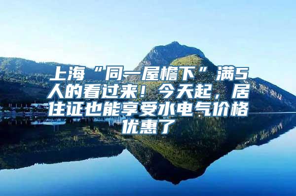 上海“同一屋檐下”满5人的看过来！今天起，居住证也能享受水电气价格优惠了