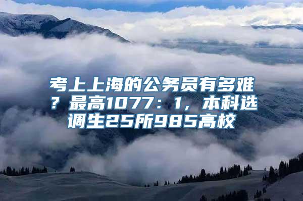 考上上海的公务员有多难？最高1077：1，本科选调生25所985高校