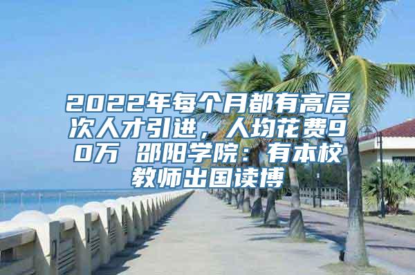 2022年每个月都有高层次人才引进，人均花费90万 邵阳学院：有本校教师出国读博