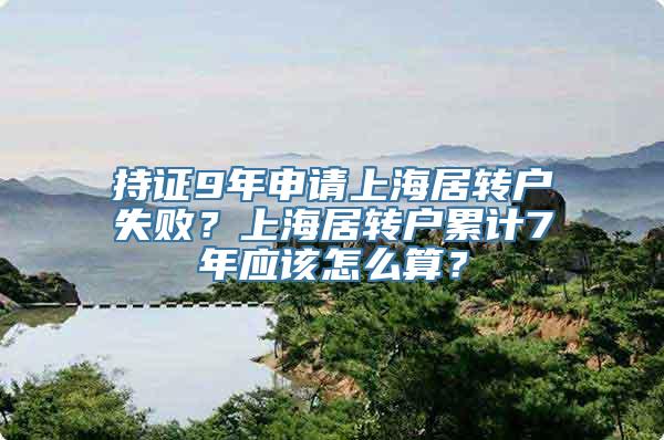 持证9年申请上海居转户失败？上海居转户累计7年应该怎么算？