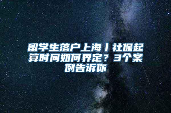 留学生落户上海丨社保起算时间如何界定？3个案例告诉你