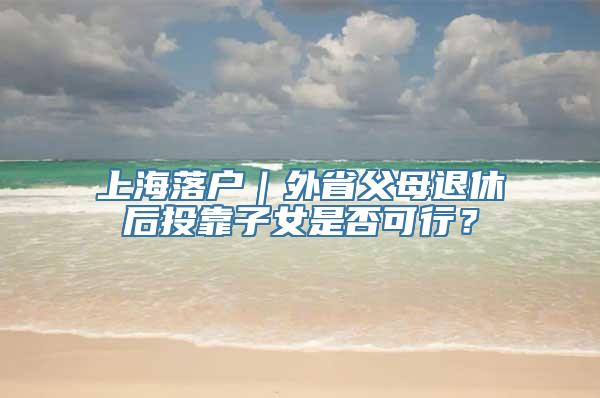 上海落户｜外省父母退休后投靠子女是否可行？