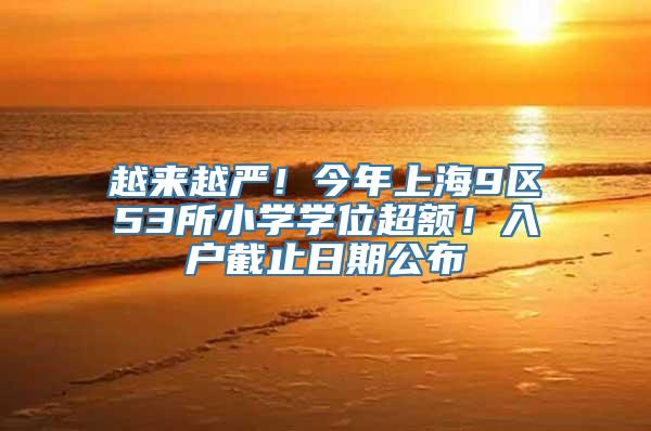 越来越严！今年上海9区53所小学学位超额！入户截止日期公布