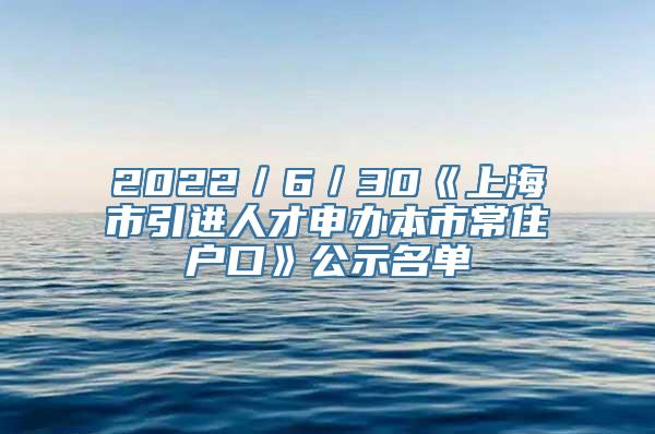 2022／6／30《上海市引进人才申办本市常住户口》公示名单