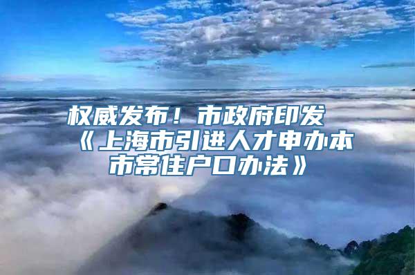 权威发布！市政府印发《上海市引进人才申办本市常住户口办法》