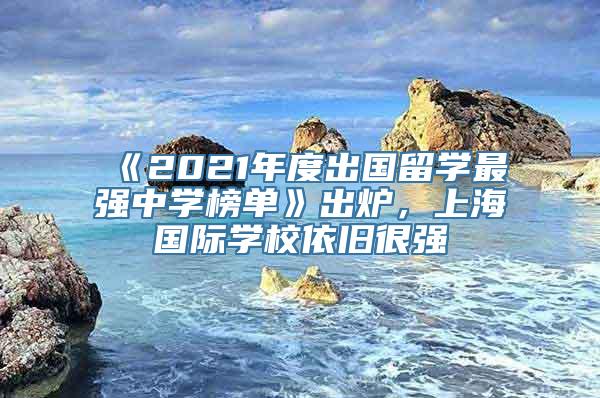 《2021年度出国留学最强中学榜单》出炉，上海国际学校依旧很强