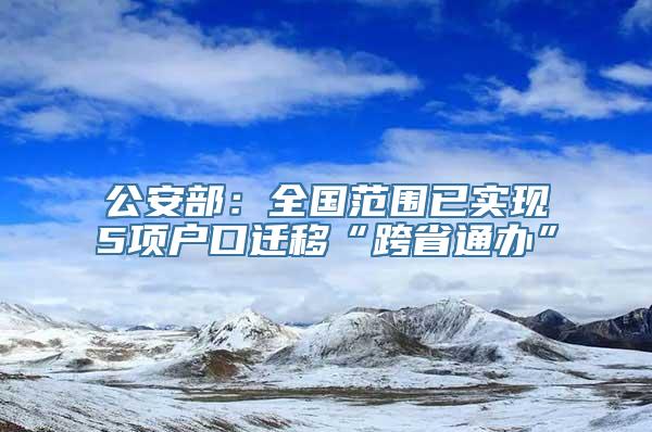 公安部：全国范围已实现5项户口迁移“跨省通办”