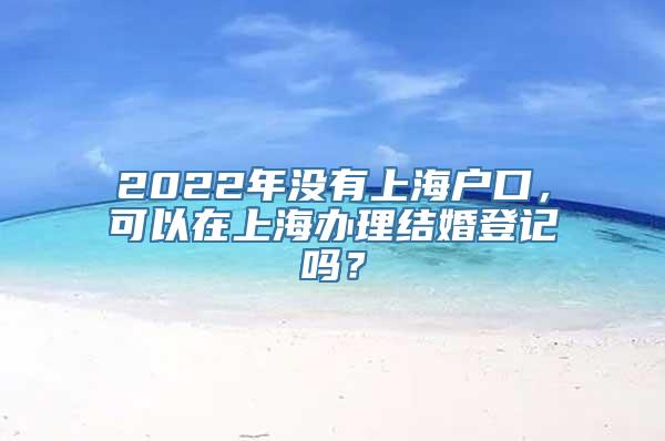 2022年没有上海户口，可以在上海办理结婚登记吗？