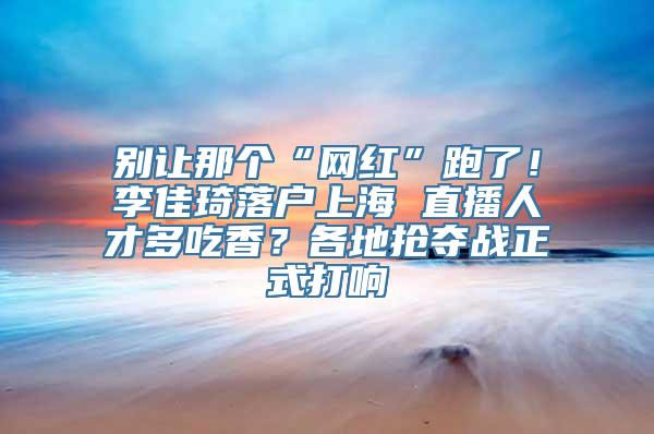 别让那个“网红”跑了！李佳琦落户上海 直播人才多吃香？各地抢夺战正式打响