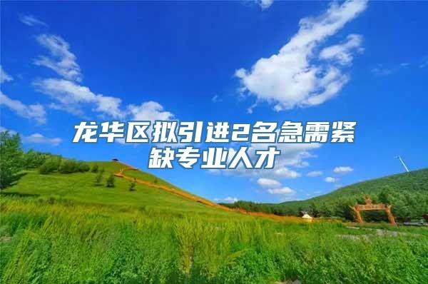 龙华区拟引进2名急需紧缺专业人才