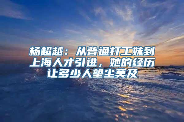 杨超越：从普通打工妹到上海人才引进，她的经历让多少人望尘莫及