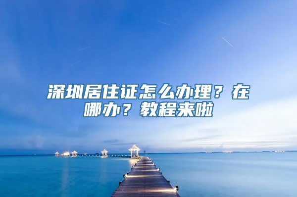 深圳居住证怎么办理？在哪办？教程来啦