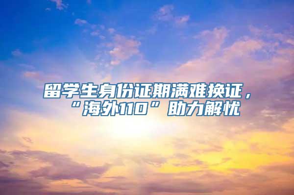 留学生身份证期满难换证，“海外110”助力解忧